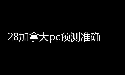 28加拿大pc预测准确率100%网站回联系方式（回28加拿大pc预测准确率100%网站24小时）